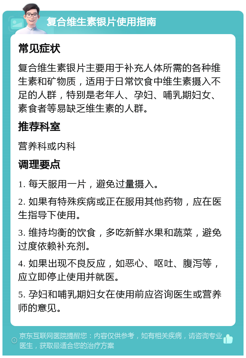 复合维生素银片使用指南 常见症状 复合维生素银片主要用于补充人体所需的各种维生素和矿物质，适用于日常饮食中维生素摄入不足的人群，特别是老年人、孕妇、哺乳期妇女、素食者等易缺乏维生素的人群。 推荐科室 营养科或内科 调理要点 1. 每天服用一片，避免过量摄入。 2. 如果有特殊疾病或正在服用其他药物，应在医生指导下使用。 3. 维持均衡的饮食，多吃新鲜水果和蔬菜，避免过度依赖补充剂。 4. 如果出现不良反应，如恶心、呕吐、腹泻等，应立即停止使用并就医。 5. 孕妇和哺乳期妇女在使用前应咨询医生或营养师的意见。