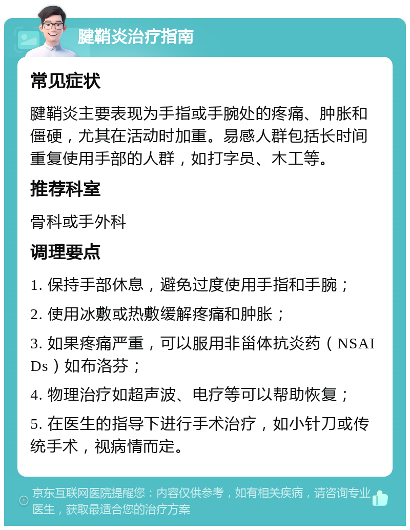 腱鞘炎治疗指南 常见症状 腱鞘炎主要表现为手指或手腕处的疼痛、肿胀和僵硬，尤其在活动时加重。易感人群包括长时间重复使用手部的人群，如打字员、木工等。 推荐科室 骨科或手外科 调理要点 1. 保持手部休息，避免过度使用手指和手腕； 2. 使用冰敷或热敷缓解疼痛和肿胀； 3. 如果疼痛严重，可以服用非甾体抗炎药（NSAIDs）如布洛芬； 4. 物理治疗如超声波、电疗等可以帮助恢复； 5. 在医生的指导下进行手术治疗，如小针刀或传统手术，视病情而定。