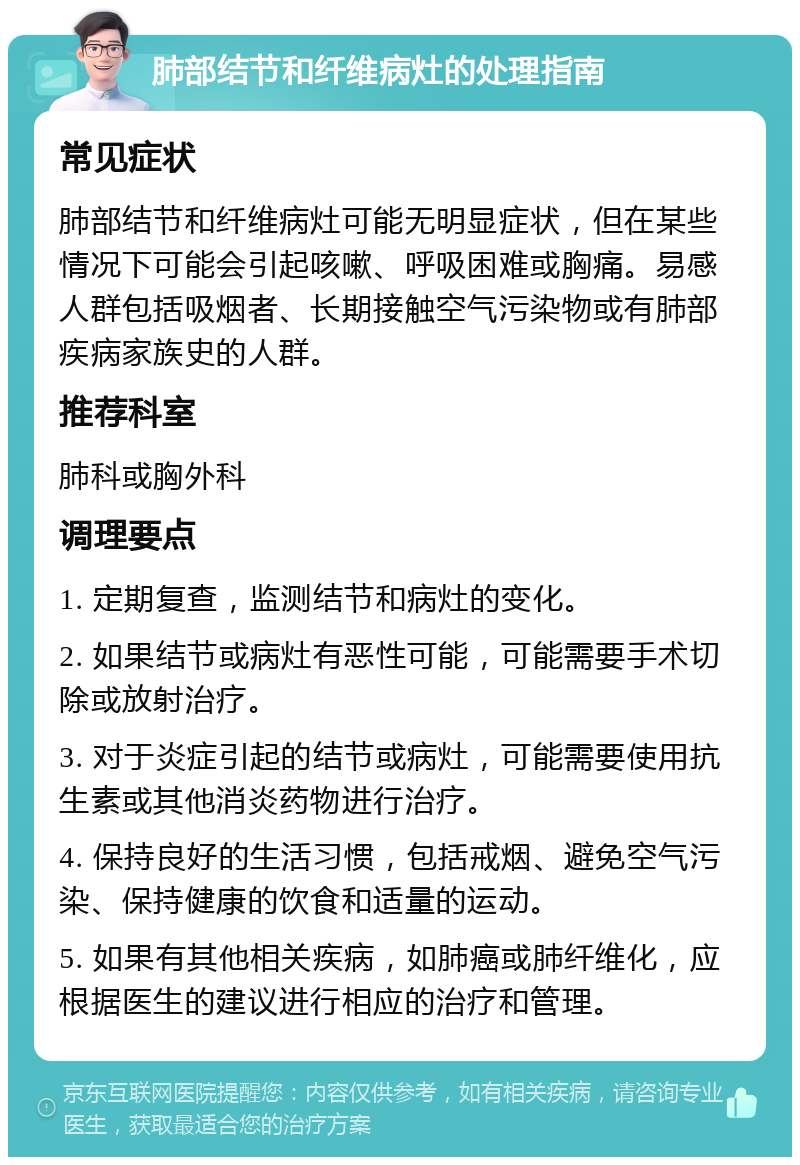 肺部结节和纤维病灶的处理指南 常见症状 肺部结节和纤维病灶可能无明显症状，但在某些情况下可能会引起咳嗽、呼吸困难或胸痛。易感人群包括吸烟者、长期接触空气污染物或有肺部疾病家族史的人群。 推荐科室 肺科或胸外科 调理要点 1. 定期复查，监测结节和病灶的变化。 2. 如果结节或病灶有恶性可能，可能需要手术切除或放射治疗。 3. 对于炎症引起的结节或病灶，可能需要使用抗生素或其他消炎药物进行治疗。 4. 保持良好的生活习惯，包括戒烟、避免空气污染、保持健康的饮食和适量的运动。 5. 如果有其他相关疾病，如肺癌或肺纤维化，应根据医生的建议进行相应的治疗和管理。