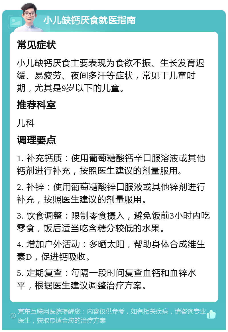 小儿缺钙厌食就医指南 常见症状 小儿缺钙厌食主要表现为食欲不振、生长发育迟缓、易疲劳、夜间多汗等症状，常见于儿童时期，尤其是9岁以下的儿童。 推荐科室 儿科 调理要点 1. 补充钙质：使用葡萄糖酸钙辛口服溶液或其他钙剂进行补充，按照医生建议的剂量服用。 2. 补锌：使用葡萄糖酸锌口服液或其他锌剂进行补充，按照医生建议的剂量服用。 3. 饮食调整：限制零食摄入，避免饭前3小时内吃零食，饭后适当吃含糖分较低的水果。 4. 增加户外活动：多晒太阳，帮助身体合成维生素D，促进钙吸收。 5. 定期复查：每隔一段时间复查血钙和血锌水平，根据医生建议调整治疗方案。