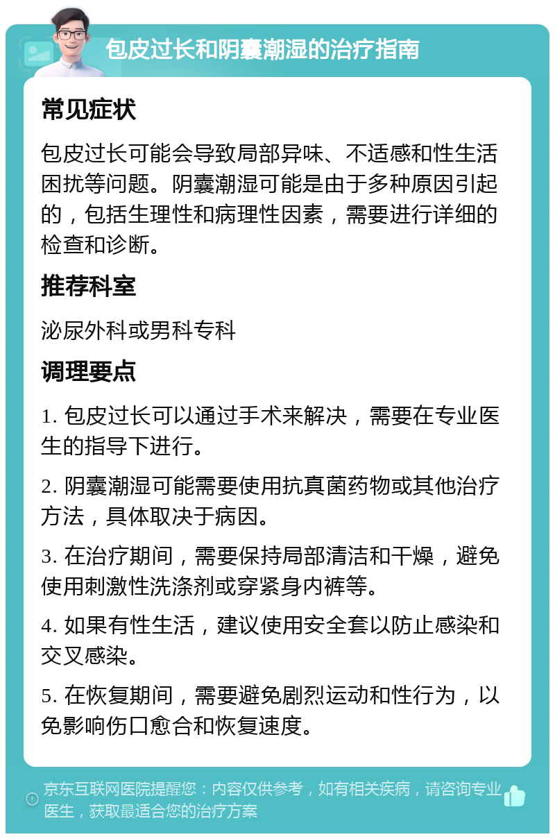 包皮过长和阴囊潮湿的治疗指南 常见症状 包皮过长可能会导致局部异味、不适感和性生活困扰等问题。阴囊潮湿可能是由于多种原因引起的，包括生理性和病理性因素，需要进行详细的检查和诊断。 推荐科室 泌尿外科或男科专科 调理要点 1. 包皮过长可以通过手术来解决，需要在专业医生的指导下进行。 2. 阴囊潮湿可能需要使用抗真菌药物或其他治疗方法，具体取决于病因。 3. 在治疗期间，需要保持局部清洁和干燥，避免使用刺激性洗涤剂或穿紧身内裤等。 4. 如果有性生活，建议使用安全套以防止感染和交叉感染。 5. 在恢复期间，需要避免剧烈运动和性行为，以免影响伤口愈合和恢复速度。