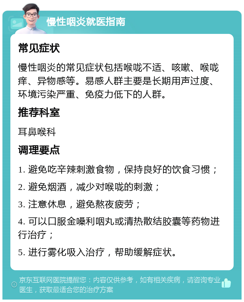 慢性咽炎就医指南 常见症状 慢性咽炎的常见症状包括喉咙不适、咳嗽、喉咙痒、异物感等。易感人群主要是长期用声过度、环境污染严重、免疫力低下的人群。 推荐科室 耳鼻喉科 调理要点 1. 避免吃辛辣刺激食物，保持良好的饮食习惯； 2. 避免烟酒，减少对喉咙的刺激； 3. 注意休息，避免熬夜疲劳； 4. 可以口服金嗓利咽丸或清热散结胶囊等药物进行治疗； 5. 进行雾化吸入治疗，帮助缓解症状。