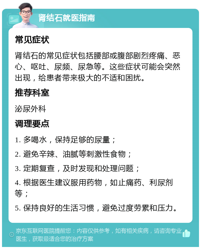 肾结石就医指南 常见症状 肾结石的常见症状包括腰部或腹部剧烈疼痛、恶心、呕吐、尿频、尿急等。这些症状可能会突然出现，给患者带来极大的不适和困扰。 推荐科室 泌尿外科 调理要点 1. 多喝水，保持足够的尿量； 2. 避免辛辣、油腻等刺激性食物； 3. 定期复查，及时发现和处理问题； 4. 根据医生建议服用药物，如止痛药、利尿剂等； 5. 保持良好的生活习惯，避免过度劳累和压力。