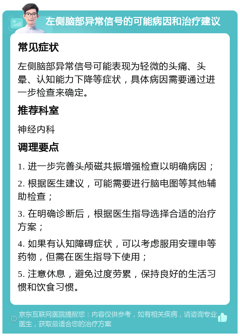 左侧脑部异常信号的可能病因和治疗建议 常见症状 左侧脑部异常信号可能表现为轻微的头痛、头晕、认知能力下降等症状，具体病因需要通过进一步检查来确定。 推荐科室 神经内科 调理要点 1. 进一步完善头颅磁共振增强检查以明确病因； 2. 根据医生建议，可能需要进行脑电图等其他辅助检查； 3. 在明确诊断后，根据医生指导选择合适的治疗方案； 4. 如果有认知障碍症状，可以考虑服用安理申等药物，但需在医生指导下使用； 5. 注意休息，避免过度劳累，保持良好的生活习惯和饮食习惯。