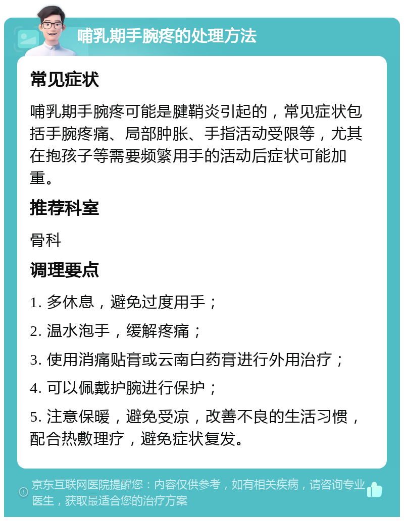 哺乳期手腕疼的处理方法 常见症状 哺乳期手腕疼可能是腱鞘炎引起的，常见症状包括手腕疼痛、局部肿胀、手指活动受限等，尤其在抱孩子等需要频繁用手的活动后症状可能加重。 推荐科室 骨科 调理要点 1. 多休息，避免过度用手； 2. 温水泡手，缓解疼痛； 3. 使用消痛贴膏或云南白药膏进行外用治疗； 4. 可以佩戴护腕进行保护； 5. 注意保暖，避免受凉，改善不良的生活习惯，配合热敷理疗，避免症状复发。