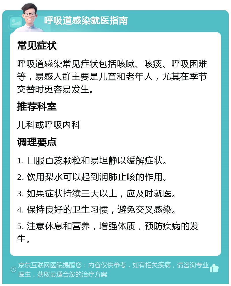 呼吸道感染就医指南 常见症状 呼吸道感染常见症状包括咳嗽、咳痰、呼吸困难等，易感人群主要是儿童和老年人，尤其在季节交替时更容易发生。 推荐科室 儿科或呼吸内科 调理要点 1. 口服百蕊颗粒和易坦静以缓解症状。 2. 饮用梨水可以起到润肺止咳的作用。 3. 如果症状持续三天以上，应及时就医。 4. 保持良好的卫生习惯，避免交叉感染。 5. 注意休息和营养，增强体质，预防疾病的发生。