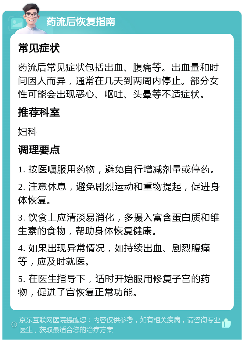 药流后恢复指南 常见症状 药流后常见症状包括出血、腹痛等。出血量和时间因人而异，通常在几天到两周内停止。部分女性可能会出现恶心、呕吐、头晕等不适症状。 推荐科室 妇科 调理要点 1. 按医嘱服用药物，避免自行增减剂量或停药。 2. 注意休息，避免剧烈运动和重物提起，促进身体恢复。 3. 饮食上应清淡易消化，多摄入富含蛋白质和维生素的食物，帮助身体恢复健康。 4. 如果出现异常情况，如持续出血、剧烈腹痛等，应及时就医。 5. 在医生指导下，适时开始服用修复子宫的药物，促进子宫恢复正常功能。