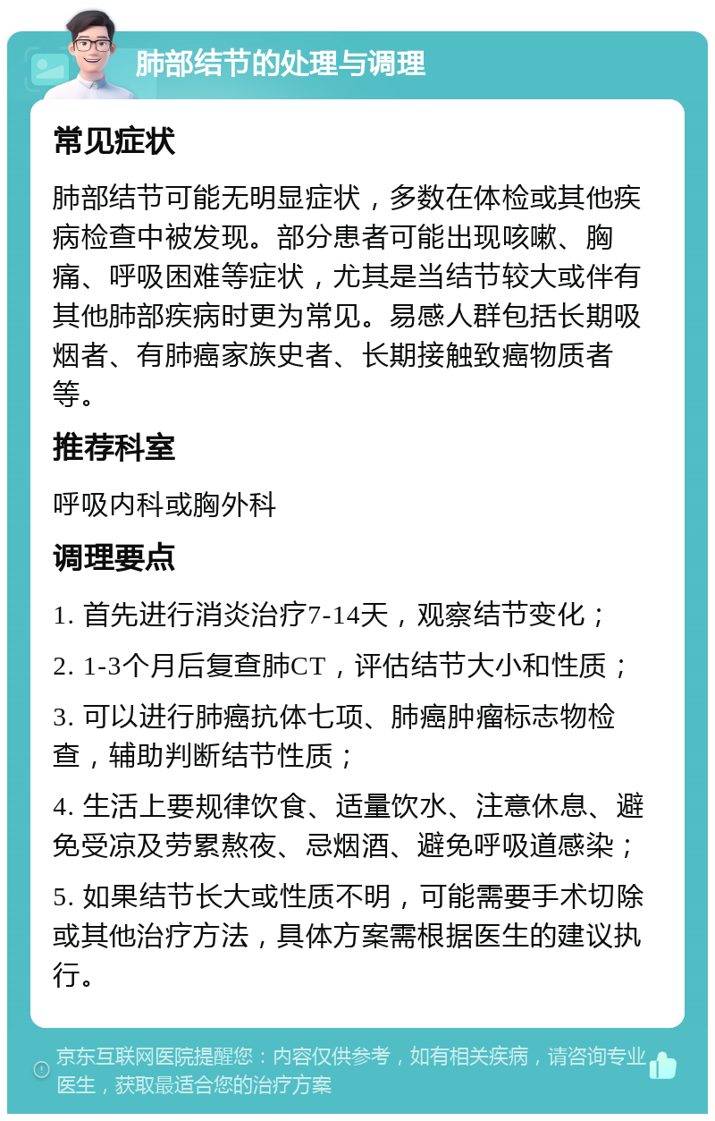 肺部结节的处理与调理 常见症状 肺部结节可能无明显症状，多数在体检或其他疾病检查中被发现。部分患者可能出现咳嗽、胸痛、呼吸困难等症状，尤其是当结节较大或伴有其他肺部疾病时更为常见。易感人群包括长期吸烟者、有肺癌家族史者、长期接触致癌物质者等。 推荐科室 呼吸内科或胸外科 调理要点 1. 首先进行消炎治疗7-14天，观察结节变化； 2. 1-3个月后复查肺CT，评估结节大小和性质； 3. 可以进行肺癌抗体七项、肺癌肿瘤标志物检查，辅助判断结节性质； 4. 生活上要规律饮食、适量饮水、注意休息、避免受凉及劳累熬夜、忌烟酒、避免呼吸道感染； 5. 如果结节长大或性质不明，可能需要手术切除或其他治疗方法，具体方案需根据医生的建议执行。