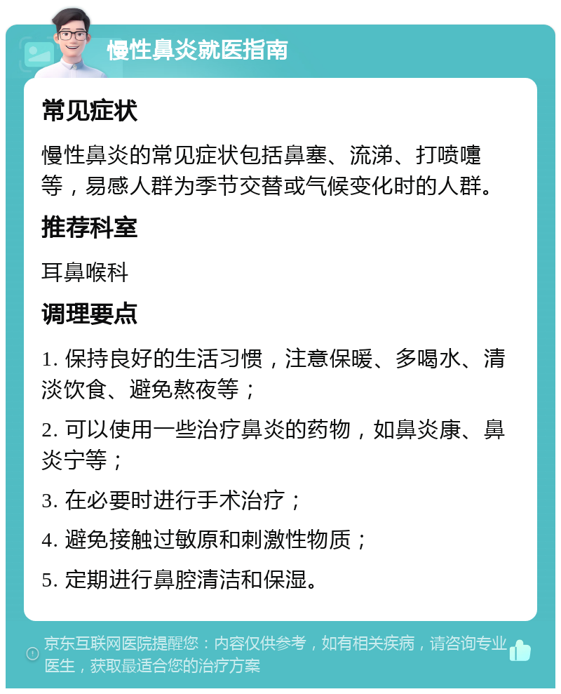 慢性鼻炎就医指南 常见症状 慢性鼻炎的常见症状包括鼻塞、流涕、打喷嚏等，易感人群为季节交替或气候变化时的人群。 推荐科室 耳鼻喉科 调理要点 1. 保持良好的生活习惯，注意保暖、多喝水、清淡饮食、避免熬夜等； 2. 可以使用一些治疗鼻炎的药物，如鼻炎康、鼻炎宁等； 3. 在必要时进行手术治疗； 4. 避免接触过敏原和刺激性物质； 5. 定期进行鼻腔清洁和保湿。