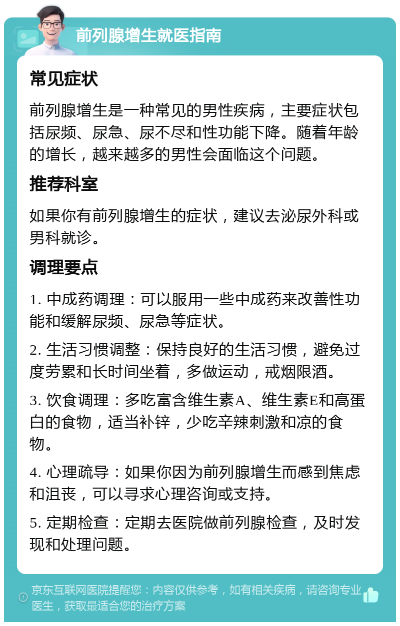 前列腺增生就医指南 常见症状 前列腺增生是一种常见的男性疾病，主要症状包括尿频、尿急、尿不尽和性功能下降。随着年龄的增长，越来越多的男性会面临这个问题。 推荐科室 如果你有前列腺增生的症状，建议去泌尿外科或男科就诊。 调理要点 1. 中成药调理：可以服用一些中成药来改善性功能和缓解尿频、尿急等症状。 2. 生活习惯调整：保持良好的生活习惯，避免过度劳累和长时间坐着，多做运动，戒烟限酒。 3. 饮食调理：多吃富含维生素A、维生素E和高蛋白的食物，适当补锌，少吃辛辣刺激和凉的食物。 4. 心理疏导：如果你因为前列腺增生而感到焦虑和沮丧，可以寻求心理咨询或支持。 5. 定期检查：定期去医院做前列腺检查，及时发现和处理问题。