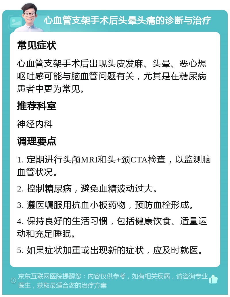 心血管支架手术后头晕头痛的诊断与治疗 常见症状 心血管支架手术后出现头皮发麻、头晕、恶心想呕吐感可能与脑血管问题有关，尤其是在糖尿病患者中更为常见。 推荐科室 神经内科 调理要点 1. 定期进行头颅MRI和头+颈CTA检查，以监测脑血管状况。 2. 控制糖尿病，避免血糖波动过大。 3. 遵医嘱服用抗血小板药物，预防血栓形成。 4. 保持良好的生活习惯，包括健康饮食、适量运动和充足睡眠。 5. 如果症状加重或出现新的症状，应及时就医。