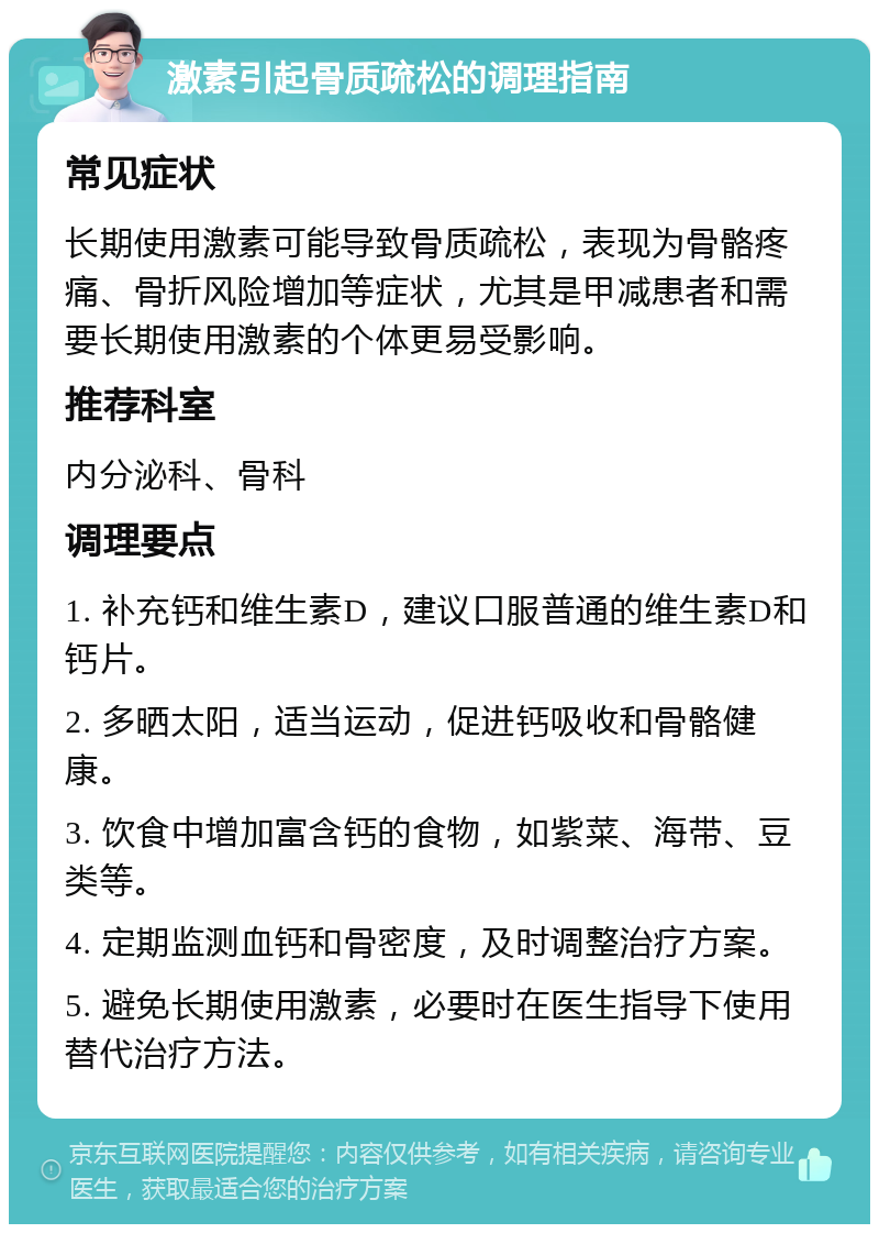 激素引起骨质疏松的调理指南 常见症状 长期使用激素可能导致骨质疏松，表现为骨骼疼痛、骨折风险增加等症状，尤其是甲减患者和需要长期使用激素的个体更易受影响。 推荐科室 内分泌科、骨科 调理要点 1. 补充钙和维生素D，建议口服普通的维生素D和钙片。 2. 多晒太阳，适当运动，促进钙吸收和骨骼健康。 3. 饮食中增加富含钙的食物，如紫菜、海带、豆类等。 4. 定期监测血钙和骨密度，及时调整治疗方案。 5. 避免长期使用激素，必要时在医生指导下使用替代治疗方法。