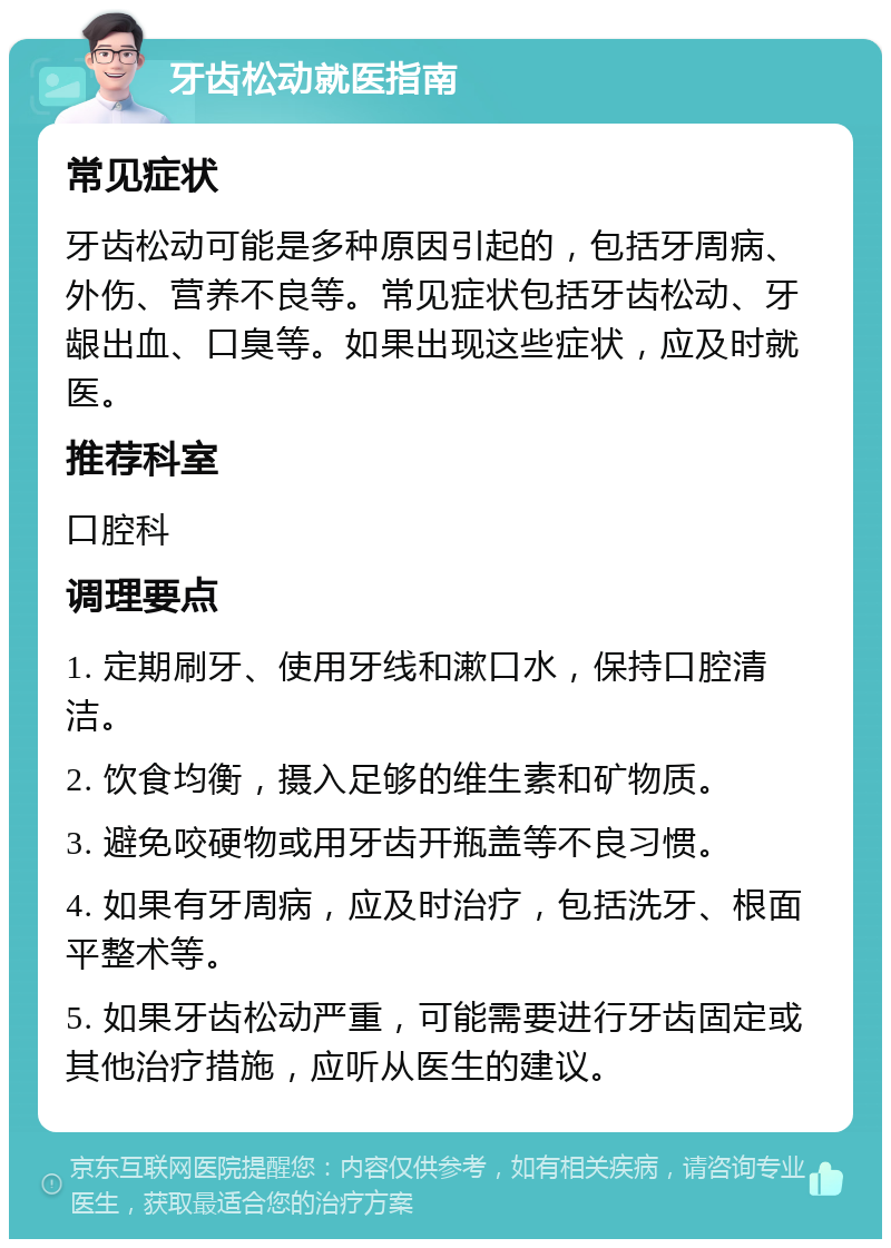 牙齿松动就医指南 常见症状 牙齿松动可能是多种原因引起的，包括牙周病、外伤、营养不良等。常见症状包括牙齿松动、牙龈出血、口臭等。如果出现这些症状，应及时就医。 推荐科室 口腔科 调理要点 1. 定期刷牙、使用牙线和漱口水，保持口腔清洁。 2. 饮食均衡，摄入足够的维生素和矿物质。 3. 避免咬硬物或用牙齿开瓶盖等不良习惯。 4. 如果有牙周病，应及时治疗，包括洗牙、根面平整术等。 5. 如果牙齿松动严重，可能需要进行牙齿固定或其他治疗措施，应听从医生的建议。