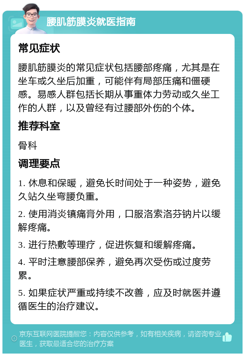 腰肌筋膜炎就医指南 常见症状 腰肌筋膜炎的常见症状包括腰部疼痛，尤其是在坐车或久坐后加重，可能伴有局部压痛和僵硬感。易感人群包括长期从事重体力劳动或久坐工作的人群，以及曾经有过腰部外伤的个体。 推荐科室 骨科 调理要点 1. 休息和保暖，避免长时间处于一种姿势，避免久站久坐弯腰负重。 2. 使用消炎镇痛膏外用，口服洛索洛芬钠片以缓解疼痛。 3. 进行热敷等理疗，促进恢复和缓解疼痛。 4. 平时注意腰部保养，避免再次受伤或过度劳累。 5. 如果症状严重或持续不改善，应及时就医并遵循医生的治疗建议。