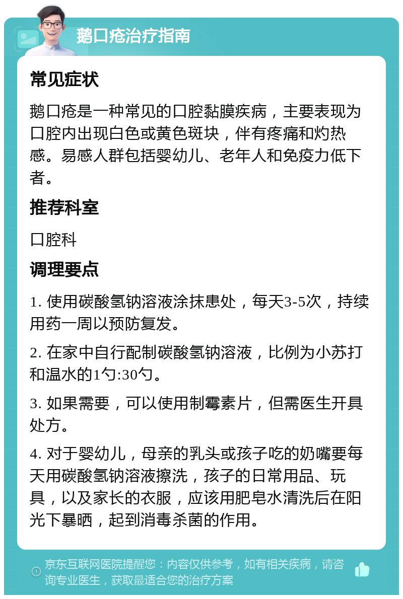 鹅口疮治疗指南 常见症状 鹅口疮是一种常见的口腔黏膜疾病，主要表现为口腔内出现白色或黄色斑块，伴有疼痛和灼热感。易感人群包括婴幼儿、老年人和免疫力低下者。 推荐科室 口腔科 调理要点 1. 使用碳酸氢钠溶液涂抹患处，每天3-5次，持续用药一周以预防复发。 2. 在家中自行配制碳酸氢钠溶液，比例为小苏打和温水的1勺:30勺。 3. 如果需要，可以使用制霉素片，但需医生开具处方。 4. 对于婴幼儿，母亲的乳头或孩子吃的奶嘴要每天用碳酸氢钠溶液擦洗，孩子的日常用品、玩具，以及家长的衣服，应该用肥皂水清洗后在阳光下暴晒，起到消毒杀菌的作用。