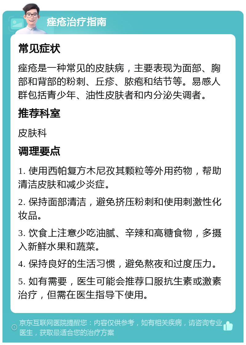 痤疮治疗指南 常见症状 痤疮是一种常见的皮肤病，主要表现为面部、胸部和背部的粉刺、丘疹、脓疱和结节等。易感人群包括青少年、油性皮肤者和内分泌失调者。 推荐科室 皮肤科 调理要点 1. 使用西帕复方木尼孜其颗粒等外用药物，帮助清洁皮肤和减少炎症。 2. 保持面部清洁，避免挤压粉刺和使用刺激性化妆品。 3. 饮食上注意少吃油腻、辛辣和高糖食物，多摄入新鲜水果和蔬菜。 4. 保持良好的生活习惯，避免熬夜和过度压力。 5. 如有需要，医生可能会推荐口服抗生素或激素治疗，但需在医生指导下使用。