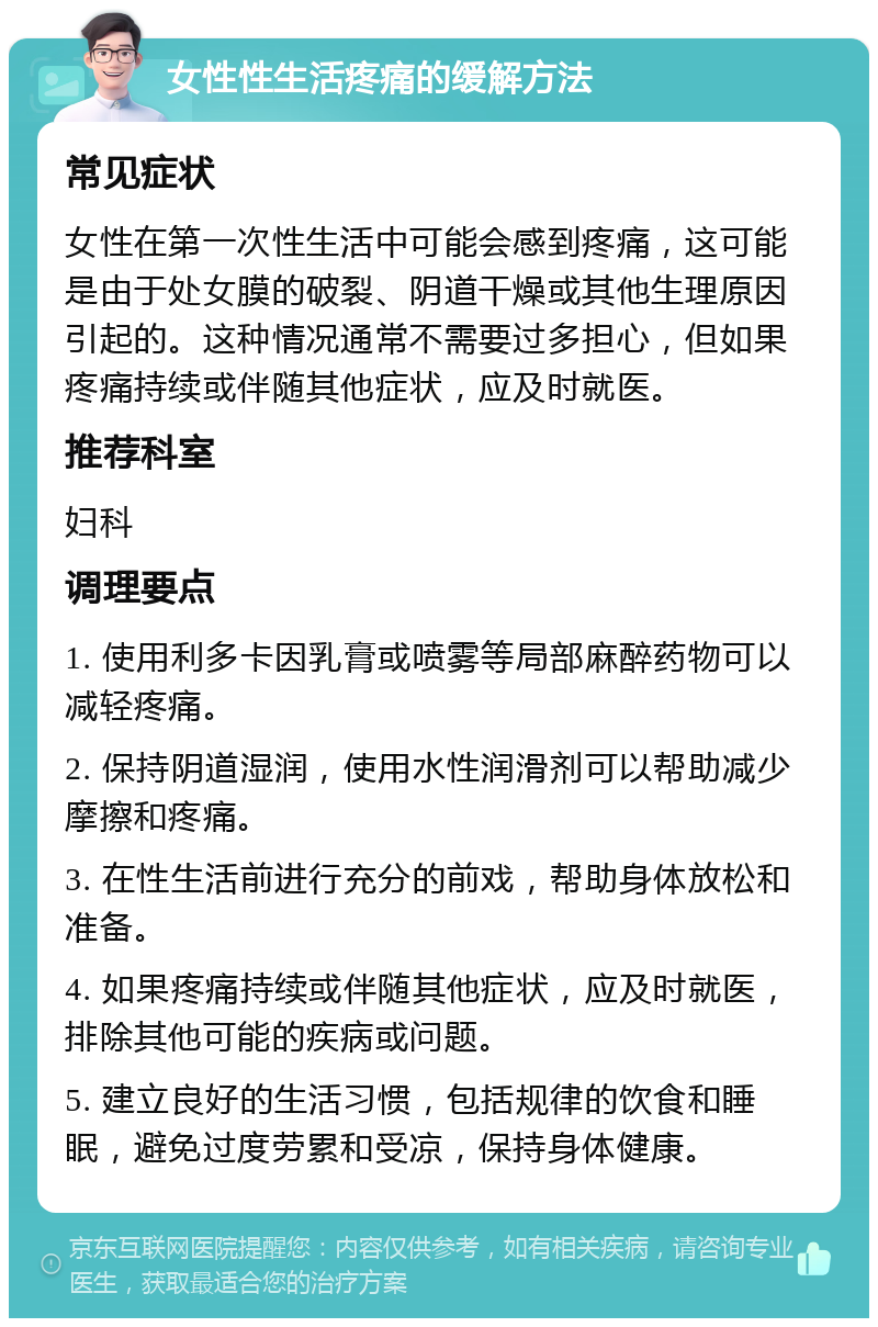 女性性生活疼痛的缓解方法 常见症状 女性在第一次性生活中可能会感到疼痛，这可能是由于处女膜的破裂、阴道干燥或其他生理原因引起的。这种情况通常不需要过多担心，但如果疼痛持续或伴随其他症状，应及时就医。 推荐科室 妇科 调理要点 1. 使用利多卡因乳膏或喷雾等局部麻醉药物可以减轻疼痛。 2. 保持阴道湿润，使用水性润滑剂可以帮助减少摩擦和疼痛。 3. 在性生活前进行充分的前戏，帮助身体放松和准备。 4. 如果疼痛持续或伴随其他症状，应及时就医，排除其他可能的疾病或问题。 5. 建立良好的生活习惯，包括规律的饮食和睡眠，避免过度劳累和受凉，保持身体健康。