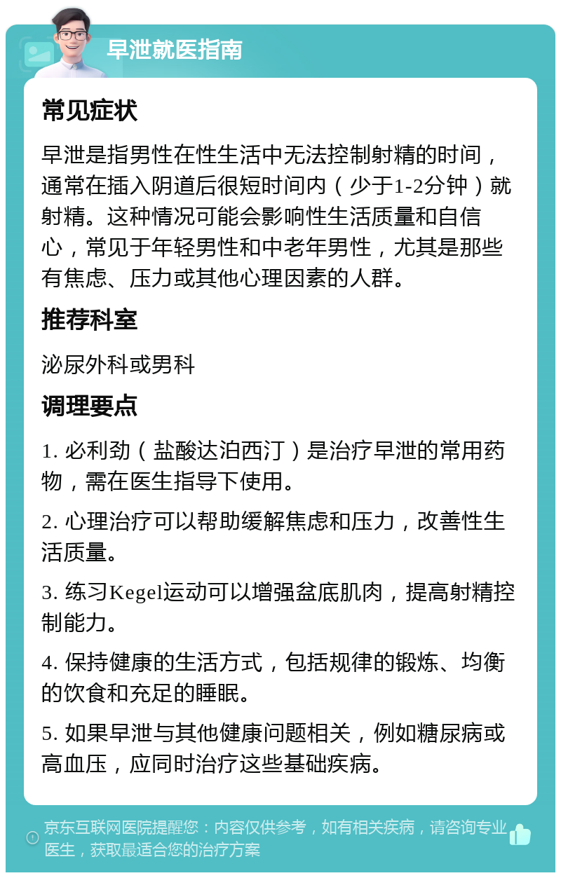 早泄就医指南 常见症状 早泄是指男性在性生活中无法控制射精的时间，通常在插入阴道后很短时间内（少于1-2分钟）就射精。这种情况可能会影响性生活质量和自信心，常见于年轻男性和中老年男性，尤其是那些有焦虑、压力或其他心理因素的人群。 推荐科室 泌尿外科或男科 调理要点 1. 必利劲（盐酸达泊西汀）是治疗早泄的常用药物，需在医生指导下使用。 2. 心理治疗可以帮助缓解焦虑和压力，改善性生活质量。 3. 练习Kegel运动可以增强盆底肌肉，提高射精控制能力。 4. 保持健康的生活方式，包括规律的锻炼、均衡的饮食和充足的睡眠。 5. 如果早泄与其他健康问题相关，例如糖尿病或高血压，应同时治疗这些基础疾病。