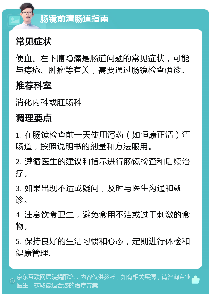 肠镜前清肠道指南 常见症状 便血、左下腹隐痛是肠道问题的常见症状，可能与痔疮、肿瘤等有关，需要通过肠镜检查确诊。 推荐科室 消化内科或肛肠科 调理要点 1. 在肠镜检查前一天使用泻药（如恒康正清）清肠道，按照说明书的剂量和方法服用。 2. 遵循医生的建议和指示进行肠镜检查和后续治疗。 3. 如果出现不适或疑问，及时与医生沟通和就诊。 4. 注意饮食卫生，避免食用不洁或过于刺激的食物。 5. 保持良好的生活习惯和心态，定期进行体检和健康管理。