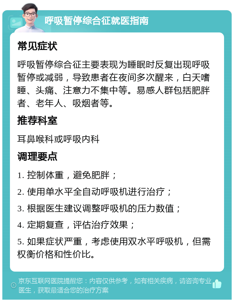 呼吸暂停综合征就医指南 常见症状 呼吸暂停综合征主要表现为睡眠时反复出现呼吸暂停或减弱，导致患者在夜间多次醒来，白天嗜睡、头痛、注意力不集中等。易感人群包括肥胖者、老年人、吸烟者等。 推荐科室 耳鼻喉科或呼吸内科 调理要点 1. 控制体重，避免肥胖； 2. 使用单水平全自动呼吸机进行治疗； 3. 根据医生建议调整呼吸机的压力数值； 4. 定期复查，评估治疗效果； 5. 如果症状严重，考虑使用双水平呼吸机，但需权衡价格和性价比。