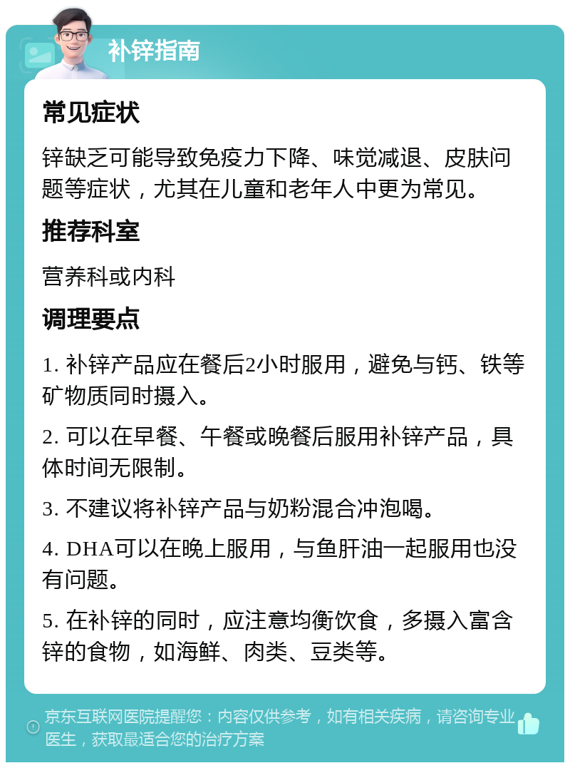 补锌指南 常见症状 锌缺乏可能导致免疫力下降、味觉减退、皮肤问题等症状，尤其在儿童和老年人中更为常见。 推荐科室 营养科或内科 调理要点 1. 补锌产品应在餐后2小时服用，避免与钙、铁等矿物质同时摄入。 2. 可以在早餐、午餐或晚餐后服用补锌产品，具体时间无限制。 3. 不建议将补锌产品与奶粉混合冲泡喝。 4. DHA可以在晚上服用，与鱼肝油一起服用也没有问题。 5. 在补锌的同时，应注意均衡饮食，多摄入富含锌的食物，如海鲜、肉类、豆类等。