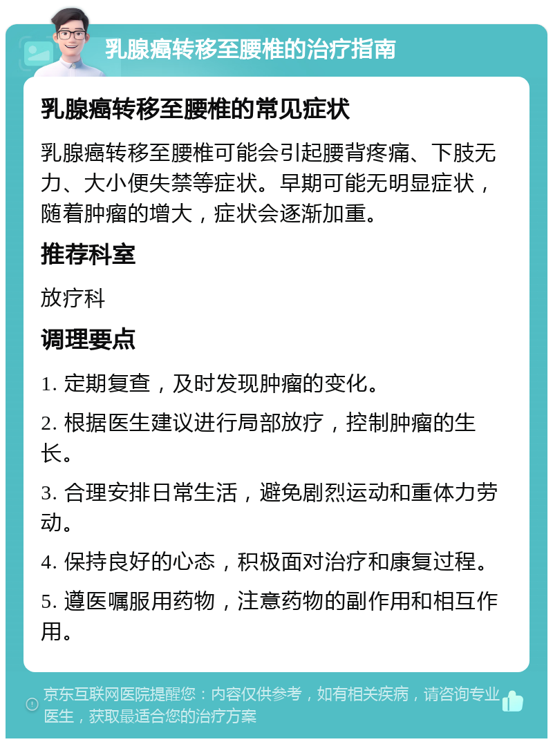 乳腺癌转移至腰椎的治疗指南 乳腺癌转移至腰椎的常见症状 乳腺癌转移至腰椎可能会引起腰背疼痛、下肢无力、大小便失禁等症状。早期可能无明显症状，随着肿瘤的增大，症状会逐渐加重。 推荐科室 放疗科 调理要点 1. 定期复查，及时发现肿瘤的变化。 2. 根据医生建议进行局部放疗，控制肿瘤的生长。 3. 合理安排日常生活，避免剧烈运动和重体力劳动。 4. 保持良好的心态，积极面对治疗和康复过程。 5. 遵医嘱服用药物，注意药物的副作用和相互作用。