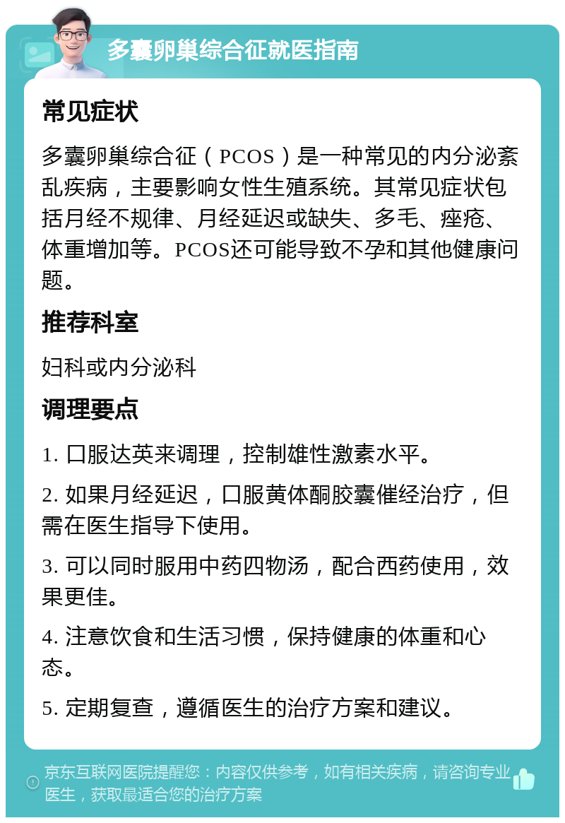 多囊卵巢综合征就医指南 常见症状 多囊卵巢综合征（PCOS）是一种常见的内分泌紊乱疾病，主要影响女性生殖系统。其常见症状包括月经不规律、月经延迟或缺失、多毛、痤疮、体重增加等。PCOS还可能导致不孕和其他健康问题。 推荐科室 妇科或内分泌科 调理要点 1. 口服达英来调理，控制雄性激素水平。 2. 如果月经延迟，口服黄体酮胶囊催经治疗，但需在医生指导下使用。 3. 可以同时服用中药四物汤，配合西药使用，效果更佳。 4. 注意饮食和生活习惯，保持健康的体重和心态。 5. 定期复查，遵循医生的治疗方案和建议。