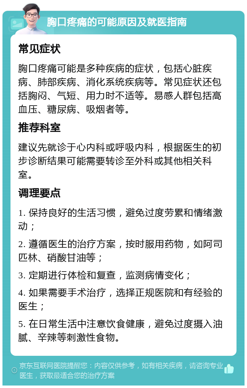 胸口疼痛的可能原因及就医指南 常见症状 胸口疼痛可能是多种疾病的症状，包括心脏疾病、肺部疾病、消化系统疾病等。常见症状还包括胸闷、气短、用力时不适等。易感人群包括高血压、糖尿病、吸烟者等。 推荐科室 建议先就诊于心内科或呼吸内科，根据医生的初步诊断结果可能需要转诊至外科或其他相关科室。 调理要点 1. 保持良好的生活习惯，避免过度劳累和情绪激动； 2. 遵循医生的治疗方案，按时服用药物，如阿司匹林、硝酸甘油等； 3. 定期进行体检和复查，监测病情变化； 4. 如果需要手术治疗，选择正规医院和有经验的医生； 5. 在日常生活中注意饮食健康，避免过度摄入油腻、辛辣等刺激性食物。