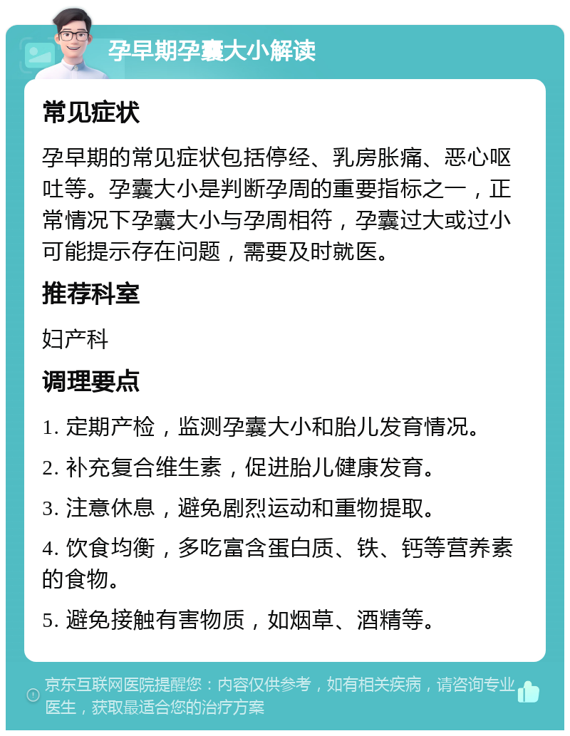 孕早期孕囊大小解读 常见症状 孕早期的常见症状包括停经、乳房胀痛、恶心呕吐等。孕囊大小是判断孕周的重要指标之一，正常情况下孕囊大小与孕周相符，孕囊过大或过小可能提示存在问题，需要及时就医。 推荐科室 妇产科 调理要点 1. 定期产检，监测孕囊大小和胎儿发育情况。 2. 补充复合维生素，促进胎儿健康发育。 3. 注意休息，避免剧烈运动和重物提取。 4. 饮食均衡，多吃富含蛋白质、铁、钙等营养素的食物。 5. 避免接触有害物质，如烟草、酒精等。