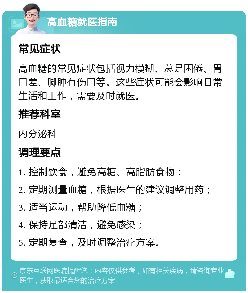 高血糖就医指南 常见症状 高血糖的常见症状包括视力模糊、总是困倦、胃口差、脚肿有伤口等。这些症状可能会影响日常生活和工作，需要及时就医。 推荐科室 内分泌科 调理要点 1. 控制饮食，避免高糖、高脂肪食物； 2. 定期测量血糖，根据医生的建议调整用药； 3. 适当运动，帮助降低血糖； 4. 保持足部清洁，避免感染； 5. 定期复查，及时调整治疗方案。