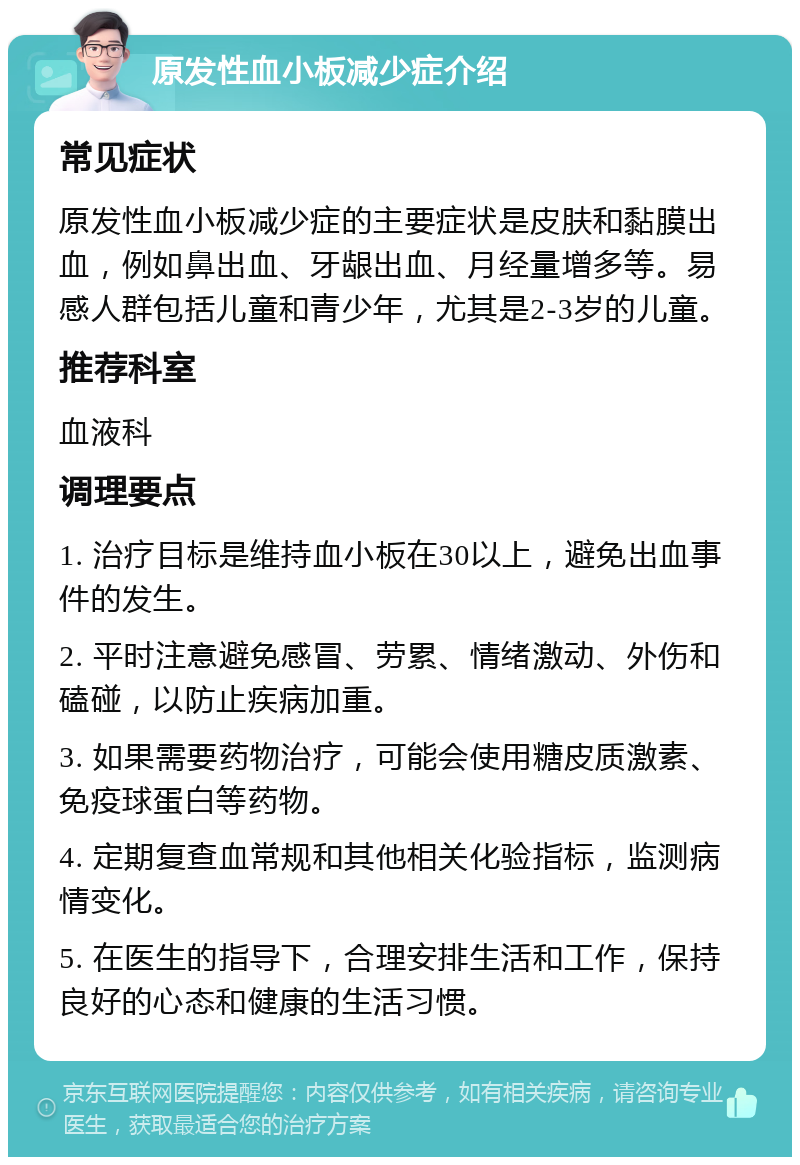 原发性血小板减少症介绍 常见症状 原发性血小板减少症的主要症状是皮肤和黏膜出血，例如鼻出血、牙龈出血、月经量增多等。易感人群包括儿童和青少年，尤其是2-3岁的儿童。 推荐科室 血液科 调理要点 1. 治疗目标是维持血小板在30以上，避免出血事件的发生。 2. 平时注意避免感冒、劳累、情绪激动、外伤和磕碰，以防止疾病加重。 3. 如果需要药物治疗，可能会使用糖皮质激素、免疫球蛋白等药物。 4. 定期复查血常规和其他相关化验指标，监测病情变化。 5. 在医生的指导下，合理安排生活和工作，保持良好的心态和健康的生活习惯。