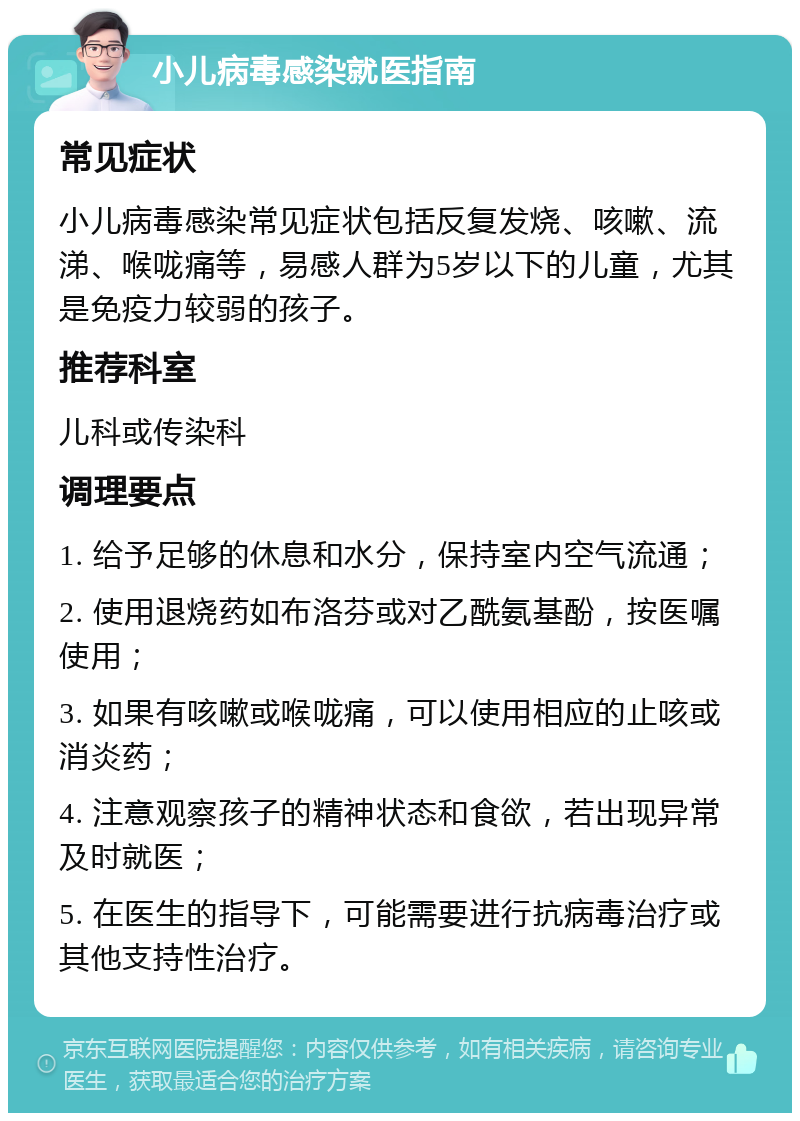 小儿病毒感染就医指南 常见症状 小儿病毒感染常见症状包括反复发烧、咳嗽、流涕、喉咙痛等，易感人群为5岁以下的儿童，尤其是免疫力较弱的孩子。 推荐科室 儿科或传染科 调理要点 1. 给予足够的休息和水分，保持室内空气流通； 2. 使用退烧药如布洛芬或对乙酰氨基酚，按医嘱使用； 3. 如果有咳嗽或喉咙痛，可以使用相应的止咳或消炎药； 4. 注意观察孩子的精神状态和食欲，若出现异常及时就医； 5. 在医生的指导下，可能需要进行抗病毒治疗或其他支持性治疗。