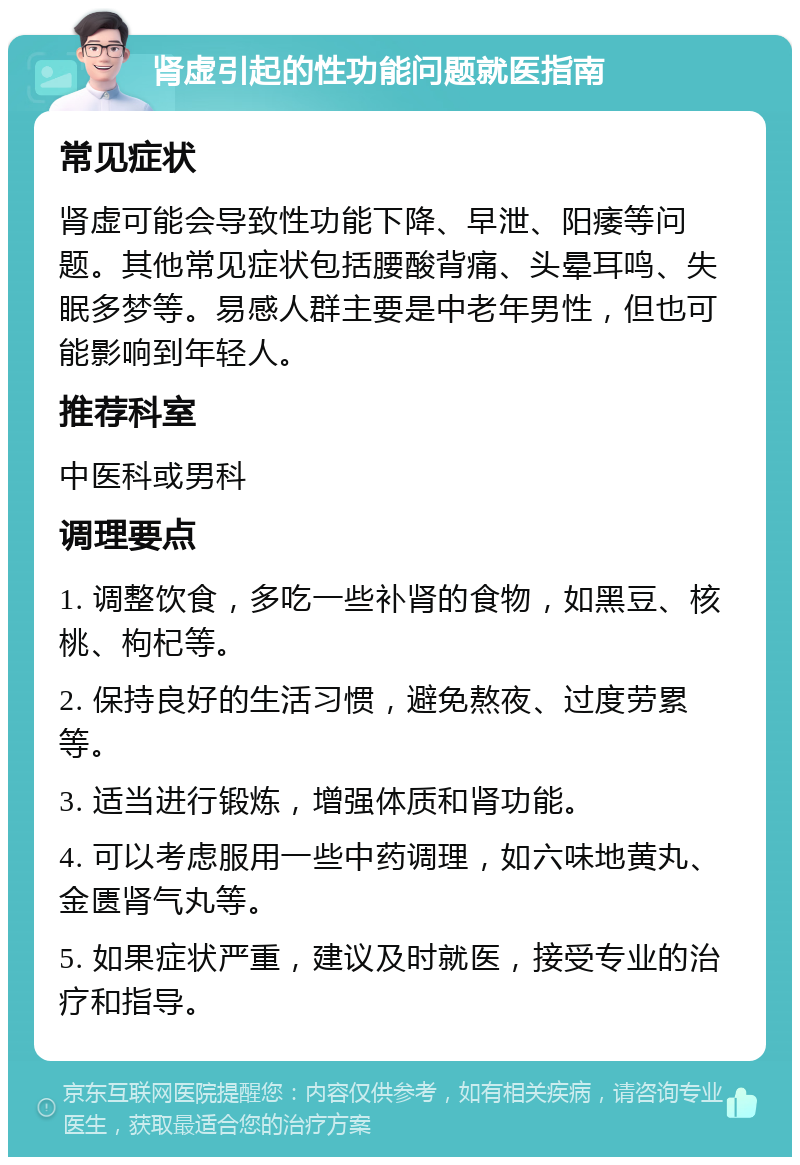 肾虚引起的性功能问题就医指南 常见症状 肾虚可能会导致性功能下降、早泄、阳痿等问题。其他常见症状包括腰酸背痛、头晕耳鸣、失眠多梦等。易感人群主要是中老年男性，但也可能影响到年轻人。 推荐科室 中医科或男科 调理要点 1. 调整饮食，多吃一些补肾的食物，如黑豆、核桃、枸杞等。 2. 保持良好的生活习惯，避免熬夜、过度劳累等。 3. 适当进行锻炼，增强体质和肾功能。 4. 可以考虑服用一些中药调理，如六味地黄丸、金匮肾气丸等。 5. 如果症状严重，建议及时就医，接受专业的治疗和指导。