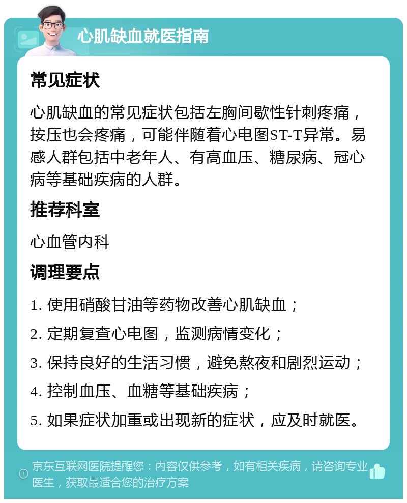 心肌缺血就医指南 常见症状 心肌缺血的常见症状包括左胸间歇性针刺疼痛，按压也会疼痛，可能伴随着心电图ST-T异常。易感人群包括中老年人、有高血压、糖尿病、冠心病等基础疾病的人群。 推荐科室 心血管内科 调理要点 1. 使用硝酸甘油等药物改善心肌缺血； 2. 定期复查心电图，监测病情变化； 3. 保持良好的生活习惯，避免熬夜和剧烈运动； 4. 控制血压、血糖等基础疾病； 5. 如果症状加重或出现新的症状，应及时就医。