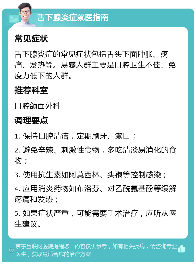 舌下腺炎症就医指南 常见症状 舌下腺炎症的常见症状包括舌头下面肿胀、疼痛、发热等。易感人群主要是口腔卫生不佳、免疫力低下的人群。 推荐科室 口腔颌面外科 调理要点 1. 保持口腔清洁，定期刷牙、漱口； 2. 避免辛辣、刺激性食物，多吃清淡易消化的食物； 3. 使用抗生素如阿莫西林、头孢等控制感染； 4. 应用消炎药物如布洛芬、对乙酰氨基酚等缓解疼痛和发热； 5. 如果症状严重，可能需要手术治疗，应听从医生建议。