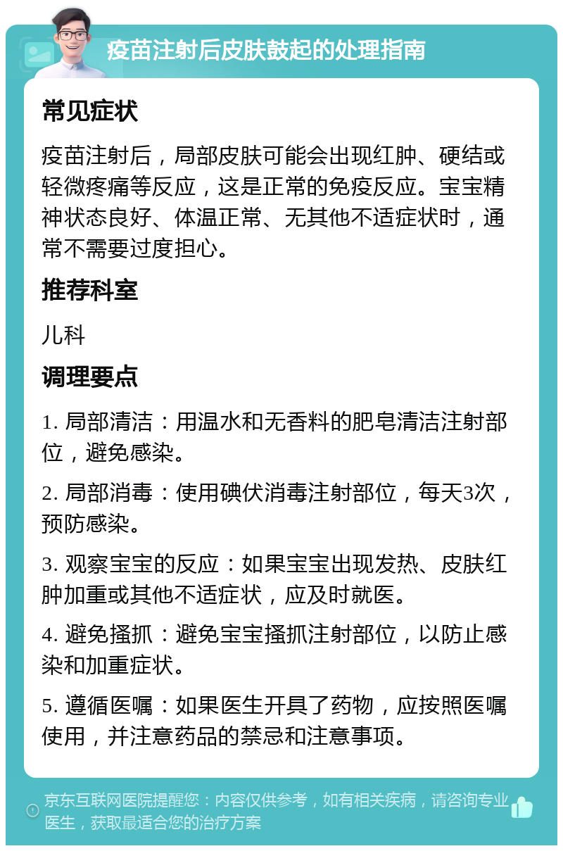 疫苗注射后皮肤鼓起的处理指南 常见症状 疫苗注射后，局部皮肤可能会出现红肿、硬结或轻微疼痛等反应，这是正常的免疫反应。宝宝精神状态良好、体温正常、无其他不适症状时，通常不需要过度担心。 推荐科室 儿科 调理要点 1. 局部清洁：用温水和无香料的肥皂清洁注射部位，避免感染。 2. 局部消毒：使用碘伏消毒注射部位，每天3次，预防感染。 3. 观察宝宝的反应：如果宝宝出现发热、皮肤红肿加重或其他不适症状，应及时就医。 4. 避免搔抓：避免宝宝搔抓注射部位，以防止感染和加重症状。 5. 遵循医嘱：如果医生开具了药物，应按照医嘱使用，并注意药品的禁忌和注意事项。