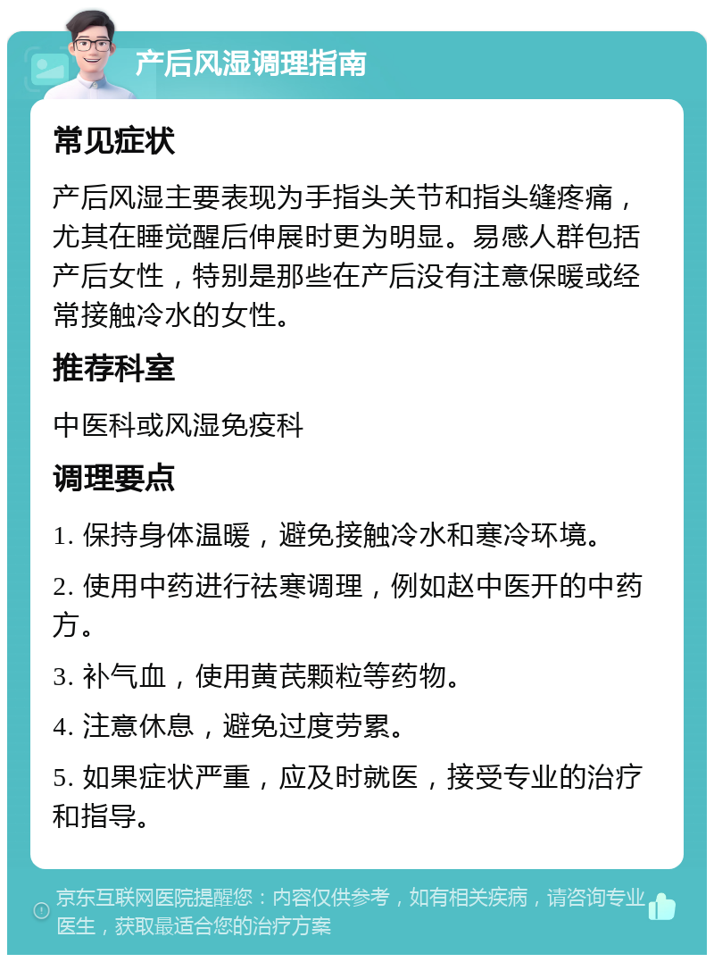 产后风湿调理指南 常见症状 产后风湿主要表现为手指头关节和指头缝疼痛，尤其在睡觉醒后伸展时更为明显。易感人群包括产后女性，特别是那些在产后没有注意保暖或经常接触冷水的女性。 推荐科室 中医科或风湿免疫科 调理要点 1. 保持身体温暖，避免接触冷水和寒冷环境。 2. 使用中药进行祛寒调理，例如赵中医开的中药方。 3. 补气血，使用黄芪颗粒等药物。 4. 注意休息，避免过度劳累。 5. 如果症状严重，应及时就医，接受专业的治疗和指导。