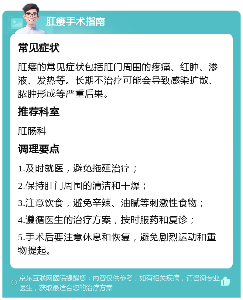 肛瘘手术指南 常见症状 肛瘘的常见症状包括肛门周围的疼痛、红肿、渗液、发热等。长期不治疗可能会导致感染扩散、脓肿形成等严重后果。 推荐科室 肛肠科 调理要点 1.及时就医，避免拖延治疗； 2.保持肛门周围的清洁和干燥； 3.注意饮食，避免辛辣、油腻等刺激性食物； 4.遵循医生的治疗方案，按时服药和复诊； 5.手术后要注意休息和恢复，避免剧烈运动和重物提起。