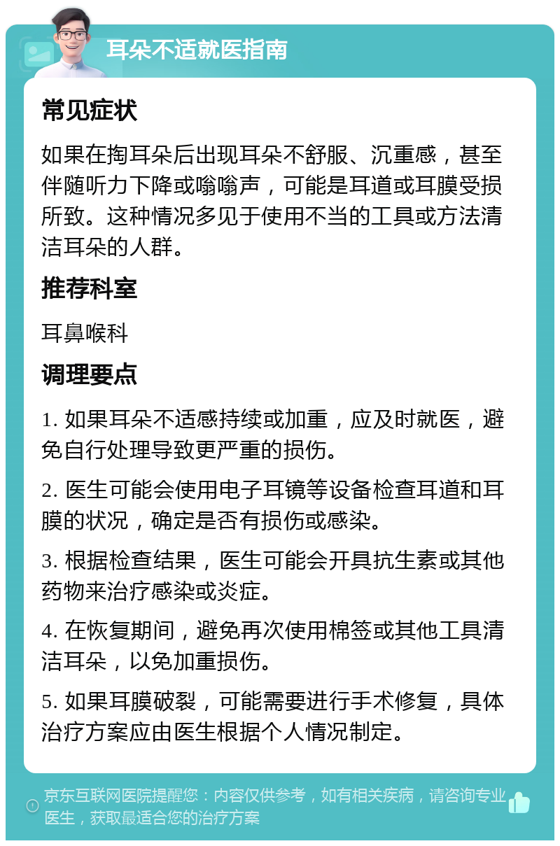 耳朵不适就医指南 常见症状 如果在掏耳朵后出现耳朵不舒服、沉重感，甚至伴随听力下降或嗡嗡声，可能是耳道或耳膜受损所致。这种情况多见于使用不当的工具或方法清洁耳朵的人群。 推荐科室 耳鼻喉科 调理要点 1. 如果耳朵不适感持续或加重，应及时就医，避免自行处理导致更严重的损伤。 2. 医生可能会使用电子耳镜等设备检查耳道和耳膜的状况，确定是否有损伤或感染。 3. 根据检查结果，医生可能会开具抗生素或其他药物来治疗感染或炎症。 4. 在恢复期间，避免再次使用棉签或其他工具清洁耳朵，以免加重损伤。 5. 如果耳膜破裂，可能需要进行手术修复，具体治疗方案应由医生根据个人情况制定。