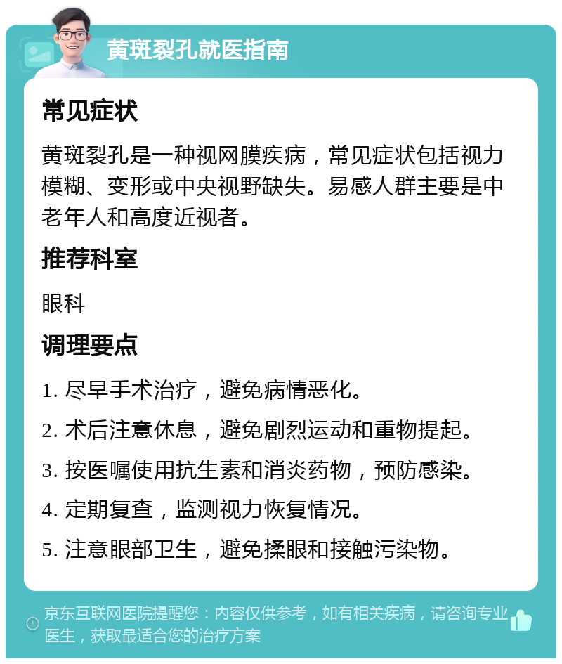 黄斑裂孔就医指南 常见症状 黄斑裂孔是一种视网膜疾病，常见症状包括视力模糊、变形或中央视野缺失。易感人群主要是中老年人和高度近视者。 推荐科室 眼科 调理要点 1. 尽早手术治疗，避免病情恶化。 2. 术后注意休息，避免剧烈运动和重物提起。 3. 按医嘱使用抗生素和消炎药物，预防感染。 4. 定期复查，监测视力恢复情况。 5. 注意眼部卫生，避免揉眼和接触污染物。