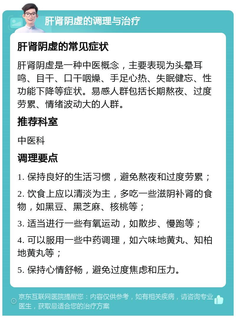 肝肾阴虚的调理与治疗 肝肾阴虚的常见症状 肝肾阴虚是一种中医概念，主要表现为头晕耳鸣、目干、口干咽燥、手足心热、失眠健忘、性功能下降等症状。易感人群包括长期熬夜、过度劳累、情绪波动大的人群。 推荐科室 中医科 调理要点 1. 保持良好的生活习惯，避免熬夜和过度劳累； 2. 饮食上应以清淡为主，多吃一些滋阴补肾的食物，如黑豆、黑芝麻、核桃等； 3. 适当进行一些有氧运动，如散步、慢跑等； 4. 可以服用一些中药调理，如六味地黄丸、知柏地黄丸等； 5. 保持心情舒畅，避免过度焦虑和压力。