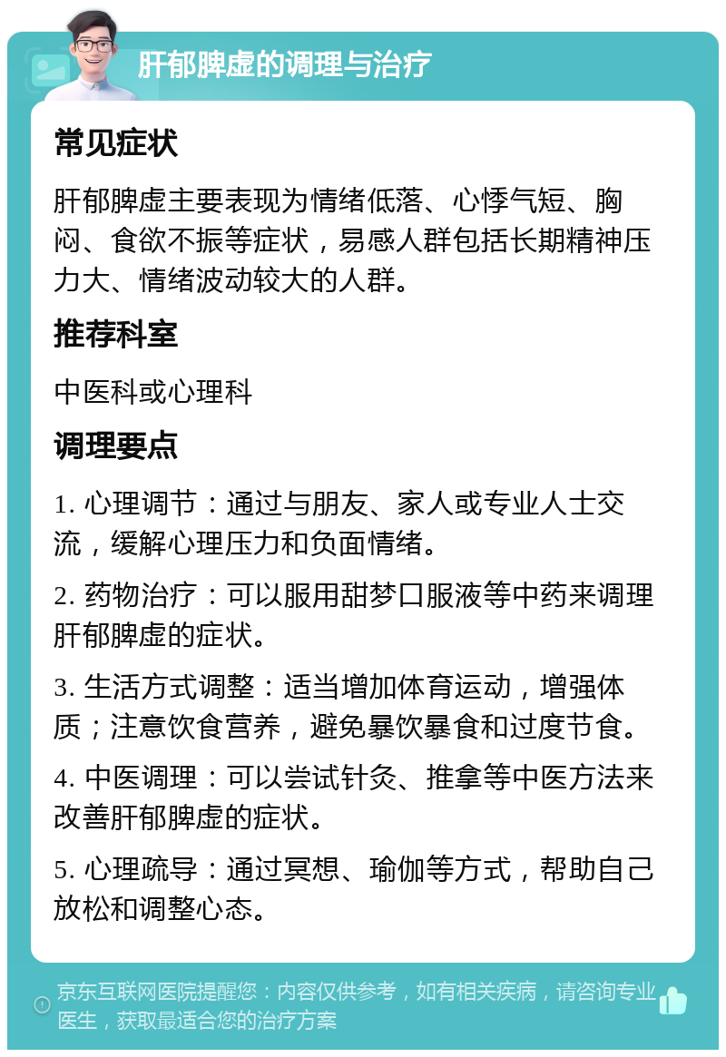 肝郁脾虚的调理与治疗 常见症状 肝郁脾虚主要表现为情绪低落、心悸气短、胸闷、食欲不振等症状，易感人群包括长期精神压力大、情绪波动较大的人群。 推荐科室 中医科或心理科 调理要点 1. 心理调节：通过与朋友、家人或专业人士交流，缓解心理压力和负面情绪。 2. 药物治疗：可以服用甜梦口服液等中药来调理肝郁脾虚的症状。 3. 生活方式调整：适当增加体育运动，增强体质；注意饮食营养，避免暴饮暴食和过度节食。 4. 中医调理：可以尝试针灸、推拿等中医方法来改善肝郁脾虚的症状。 5. 心理疏导：通过冥想、瑜伽等方式，帮助自己放松和调整心态。