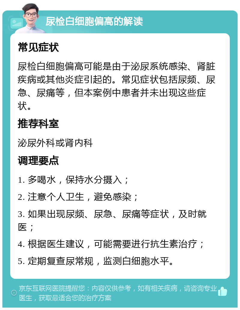 尿检白细胞偏高的解读 常见症状 尿检白细胞偏高可能是由于泌尿系统感染、肾脏疾病或其他炎症引起的。常见症状包括尿频、尿急、尿痛等，但本案例中患者并未出现这些症状。 推荐科室 泌尿外科或肾内科 调理要点 1. 多喝水，保持水分摄入； 2. 注意个人卫生，避免感染； 3. 如果出现尿频、尿急、尿痛等症状，及时就医； 4. 根据医生建议，可能需要进行抗生素治疗； 5. 定期复查尿常规，监测白细胞水平。