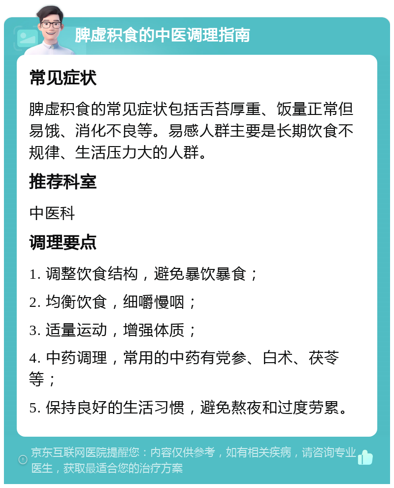 脾虚积食的中医调理指南 常见症状 脾虚积食的常见症状包括舌苔厚重、饭量正常但易饿、消化不良等。易感人群主要是长期饮食不规律、生活压力大的人群。 推荐科室 中医科 调理要点 1. 调整饮食结构，避免暴饮暴食； 2. 均衡饮食，细嚼慢咽； 3. 适量运动，增强体质； 4. 中药调理，常用的中药有党参、白术、茯苓等； 5. 保持良好的生活习惯，避免熬夜和过度劳累。