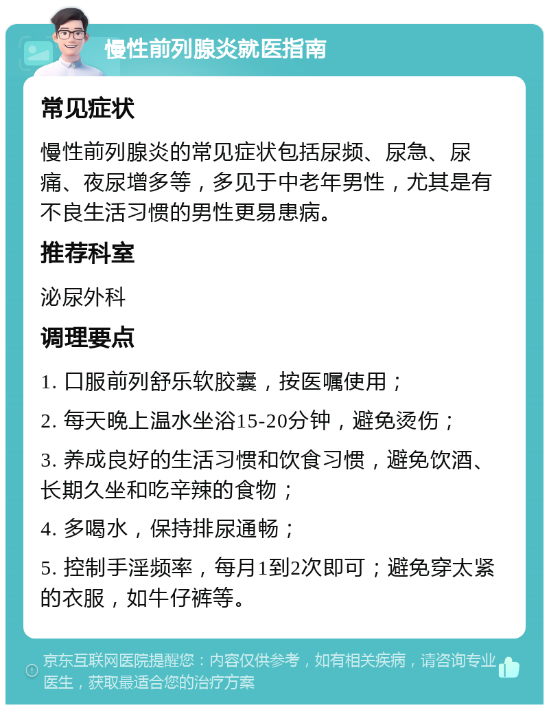 慢性前列腺炎就医指南 常见症状 慢性前列腺炎的常见症状包括尿频、尿急、尿痛、夜尿增多等，多见于中老年男性，尤其是有不良生活习惯的男性更易患病。 推荐科室 泌尿外科 调理要点 1. 口服前列舒乐软胶囊，按医嘱使用； 2. 每天晚上温水坐浴15-20分钟，避免烫伤； 3. 养成良好的生活习惯和饮食习惯，避免饮酒、长期久坐和吃辛辣的食物； 4. 多喝水，保持排尿通畅； 5. 控制手淫频率，每月1到2次即可；避免穿太紧的衣服，如牛仔裤等。