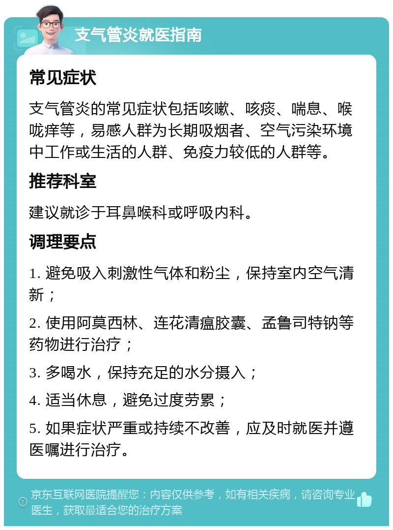 支气管炎就医指南 常见症状 支气管炎的常见症状包括咳嗽、咳痰、喘息、喉咙痒等，易感人群为长期吸烟者、空气污染环境中工作或生活的人群、免疫力较低的人群等。 推荐科室 建议就诊于耳鼻喉科或呼吸内科。 调理要点 1. 避免吸入刺激性气体和粉尘，保持室内空气清新； 2. 使用阿莫西林、连花清瘟胶囊、孟鲁司特钠等药物进行治疗； 3. 多喝水，保持充足的水分摄入； 4. 适当休息，避免过度劳累； 5. 如果症状严重或持续不改善，应及时就医并遵医嘱进行治疗。