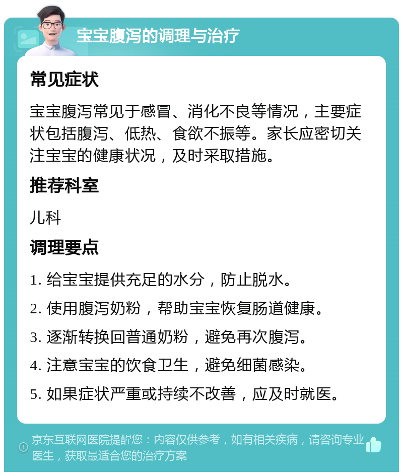 宝宝腹泻的调理与治疗 常见症状 宝宝腹泻常见于感冒、消化不良等情况，主要症状包括腹泻、低热、食欲不振等。家长应密切关注宝宝的健康状况，及时采取措施。 推荐科室 儿科 调理要点 1. 给宝宝提供充足的水分，防止脱水。 2. 使用腹泻奶粉，帮助宝宝恢复肠道健康。 3. 逐渐转换回普通奶粉，避免再次腹泻。 4. 注意宝宝的饮食卫生，避免细菌感染。 5. 如果症状严重或持续不改善，应及时就医。