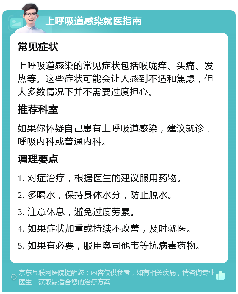 上呼吸道感染就医指南 常见症状 上呼吸道感染的常见症状包括喉咙痒、头痛、发热等。这些症状可能会让人感到不适和焦虑，但大多数情况下并不需要过度担心。 推荐科室 如果你怀疑自己患有上呼吸道感染，建议就诊于呼吸内科或普通内科。 调理要点 1. 对症治疗，根据医生的建议服用药物。 2. 多喝水，保持身体水分，防止脱水。 3. 注意休息，避免过度劳累。 4. 如果症状加重或持续不改善，及时就医。 5. 如果有必要，服用奥司他韦等抗病毒药物。