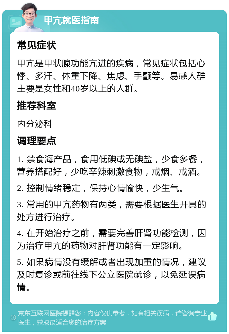 甲亢就医指南 常见症状 甲亢是甲状腺功能亢进的疾病，常见症状包括心悸、多汗、体重下降、焦虑、手颤等。易感人群主要是女性和40岁以上的人群。 推荐科室 内分泌科 调理要点 1. 禁食海产品，食用低碘或无碘盐，少食多餐，营养搭配好，少吃辛辣刺激食物，戒烟、戒酒。 2. 控制情绪稳定，保持心情愉快，少生气。 3. 常用的甲亢药物有两类，需要根据医生开具的处方进行治疗。 4. 在开始治疗之前，需要完善肝肾功能检测，因为治疗甲亢的药物对肝肾功能有一定影响。 5. 如果病情没有缓解或者出现加重的情况，建议及时复诊或前往线下公立医院就诊，以免延误病情。