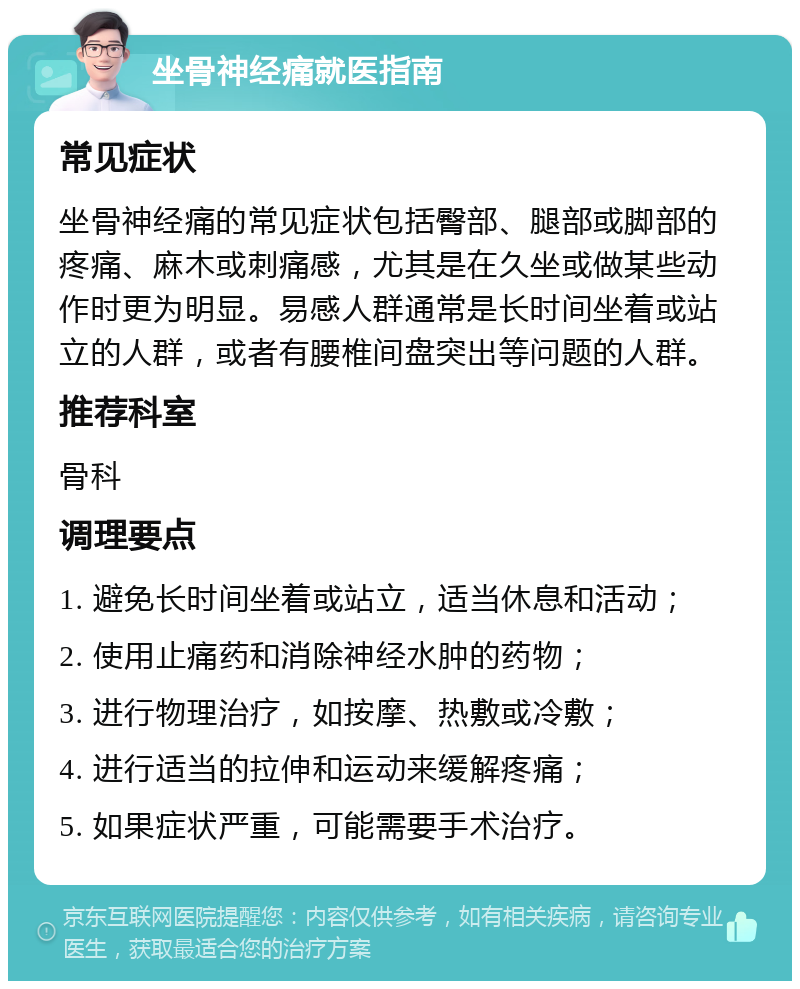 坐骨神经痛就医指南 常见症状 坐骨神经痛的常见症状包括臀部、腿部或脚部的疼痛、麻木或刺痛感，尤其是在久坐或做某些动作时更为明显。易感人群通常是长时间坐着或站立的人群，或者有腰椎间盘突出等问题的人群。 推荐科室 骨科 调理要点 1. 避免长时间坐着或站立，适当休息和活动； 2. 使用止痛药和消除神经水肿的药物； 3. 进行物理治疗，如按摩、热敷或冷敷； 4. 进行适当的拉伸和运动来缓解疼痛； 5. 如果症状严重，可能需要手术治疗。